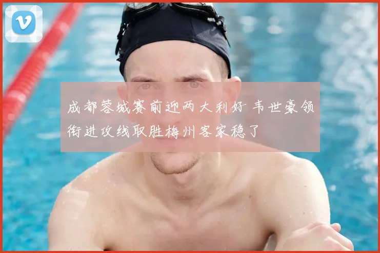 成都蓉城赛前迎两大利好 韦世豪领衔进攻线取胜梅州客家稳了