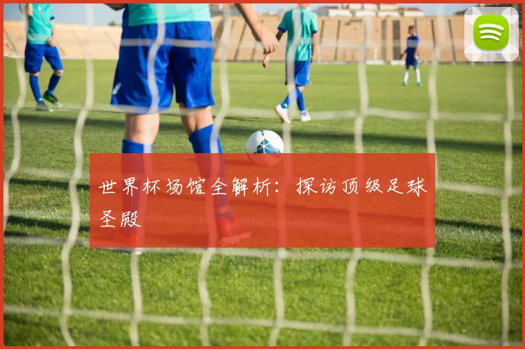 世界杯场馆全解析:探访顶级足球圣殿