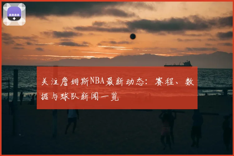 关注詹姆斯NBA最新动态：赛程、数据与球队新闻一览