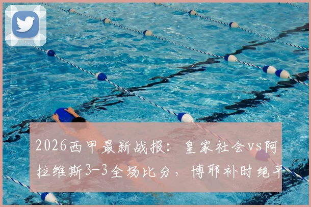2026西甲最新战报：皇家社会vs阿拉维斯3-3全场比分，博耶补时绝平，十人应战惊险收场