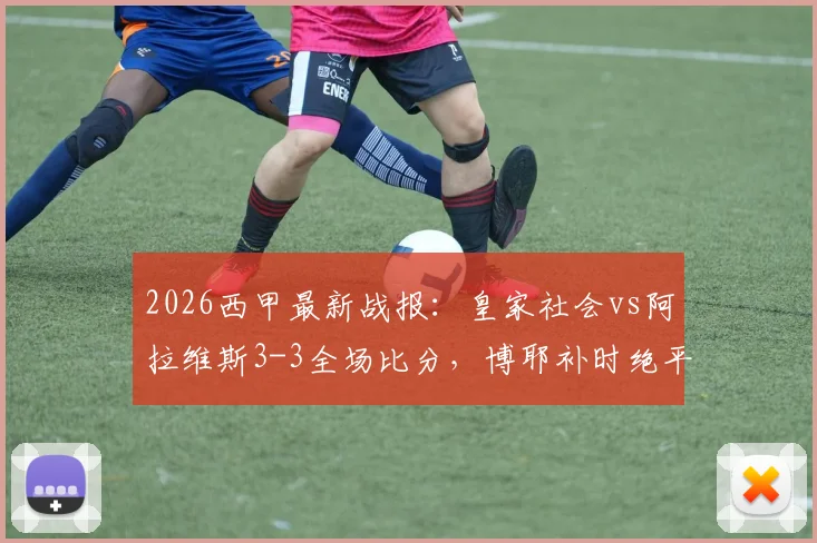 2026西甲最新战报:皇家社会vs阿拉维斯3-3全场比分,博耶补时绝平,十人应战惊险收场