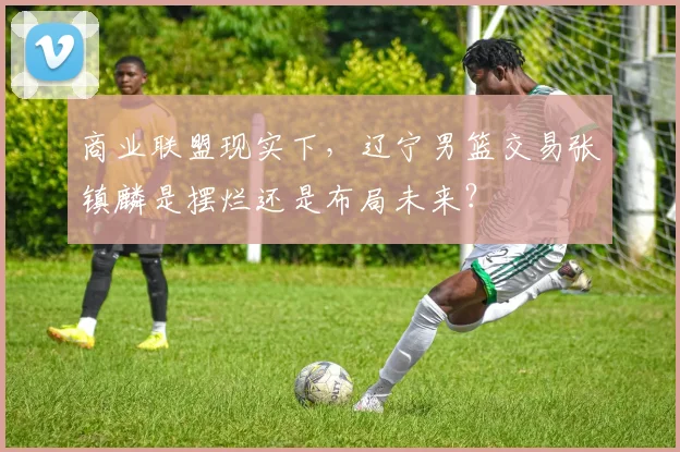 商业联盟现实下，辽宁男篮交易张镇麟是摆烂还是布局未来？