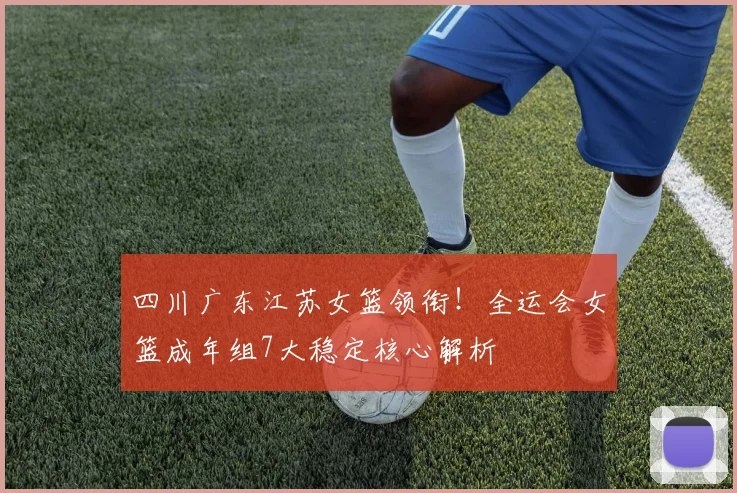 四川广东江苏女篮领衔！全运会女篮成年组7大稳定核心解析