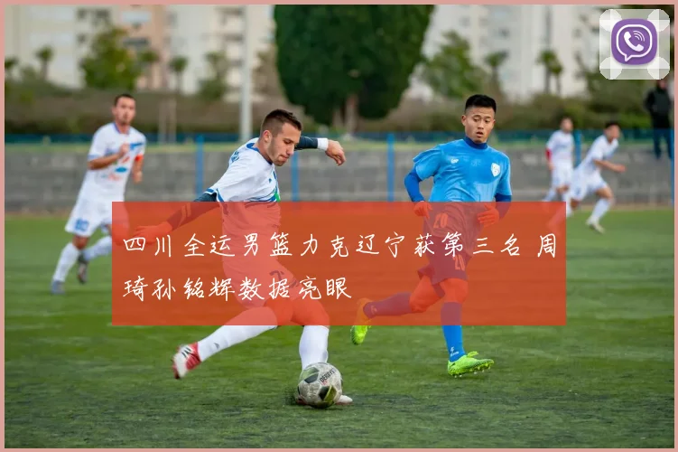 四川全运男篮力克辽宁获第三名 周琦孙铭辉数据亮眼