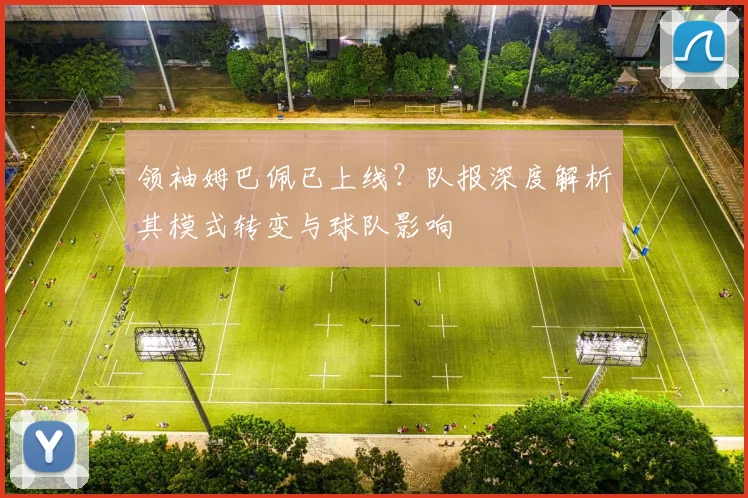 领袖姆巴佩已上线？队报深度解析其模式转变与球队影响