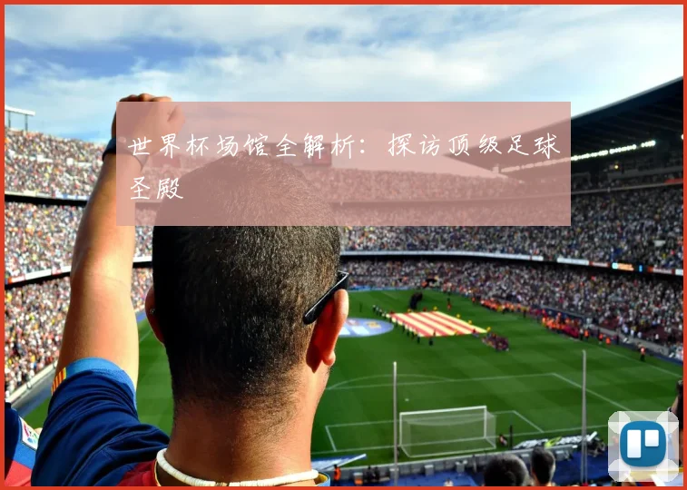 世界杯场馆全解析:探访顶级足球圣殿