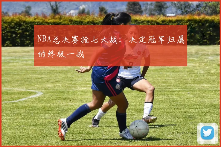 NBA总决赛抢七大战：决定冠军归属的终极一战