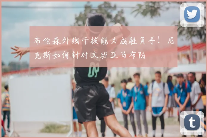 布伦森外线干拔能力成胜负手！尼克斯如何针对文班亚马布防