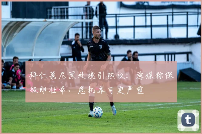 拜仁慕尼黑处境引热议:意媒称保级即壮举,危机本可更严重